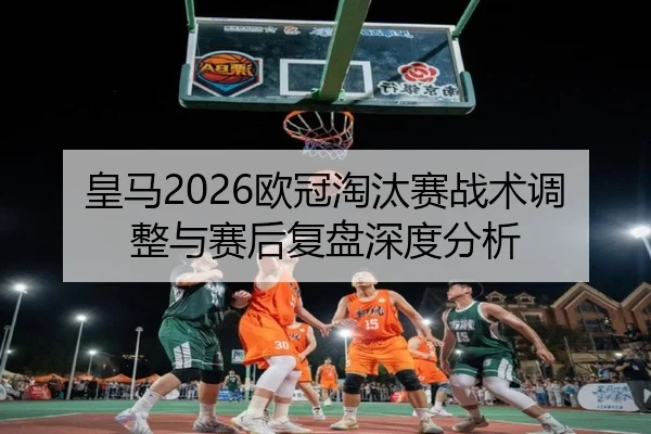 皇马2026欧冠淘汰赛战术调整与赛后复盘深度分析