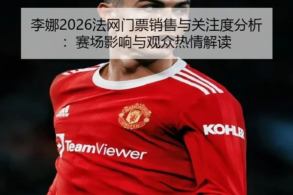 李娜2026法网门票销售与关注度分析：赛场影响与观众热情解读