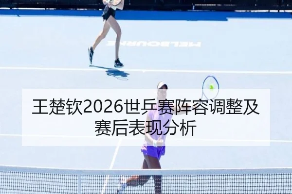 王楚钦2026世乒赛阵容调整及赛后表现分析
