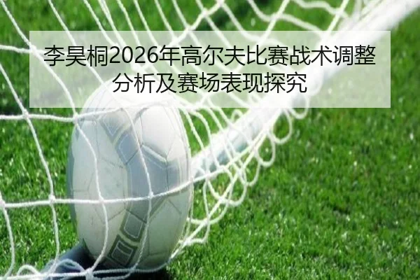 李昊桐2026年高尔夫比赛战术调整分析及赛场表现探究