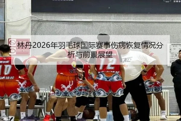 林丹2026年羽毛球国际赛事伤病恢复情况分析与前景展望