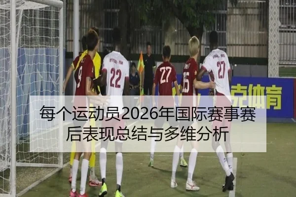 每个运动员2026年国际赛事赛后表现总结与多维分析